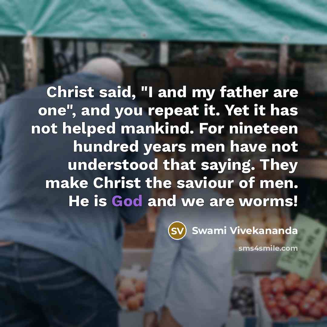 “Christ said, "I and my father are one", and you repeat it. Yet it has not helped mankind. For nineteen hundred years men have not understood that saying. They make Christ the saviour of men. He is God and we are worms!” quote by Swami Vivekananda