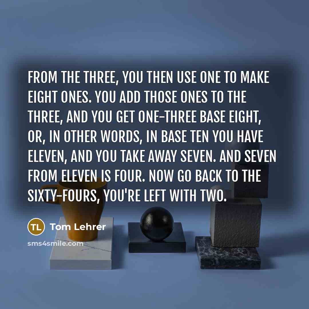 “From the three, you then use one to make eight ones. You add those ones to the three, and you get one-three base eight, or, in other words, In base ten you have eleven, and you take away seven. And seven from eleven is four. Now go back to the sixty-fours, you're left with two.” quote by Tom Lehrer