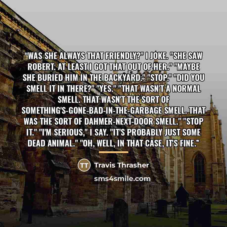 “Was she always that friendly?" I joke. "She saw Robert. At least I got that out of her." "Maybe she buried him in the backyard." "Stop." "Did you smell it in there?" "Yes." "That wasn't a normal smell. That wasn't the sort of something's-gone-bad-in-the-garbage smell. That was the sort of…” quote by Travis Thrasher