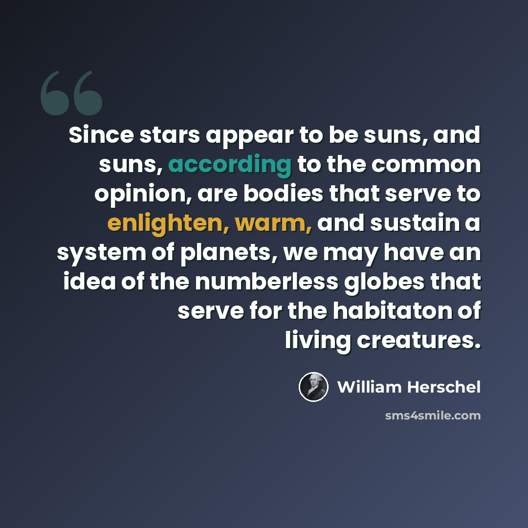 “Since stars appear to be suns, and suns, according to the common opinion, are bodies that serve to enlighten, warm, and sustain a system of planets, we may have an idea of the numberless globes that serve for the habitaton of living creatures.” quote by William Herschel