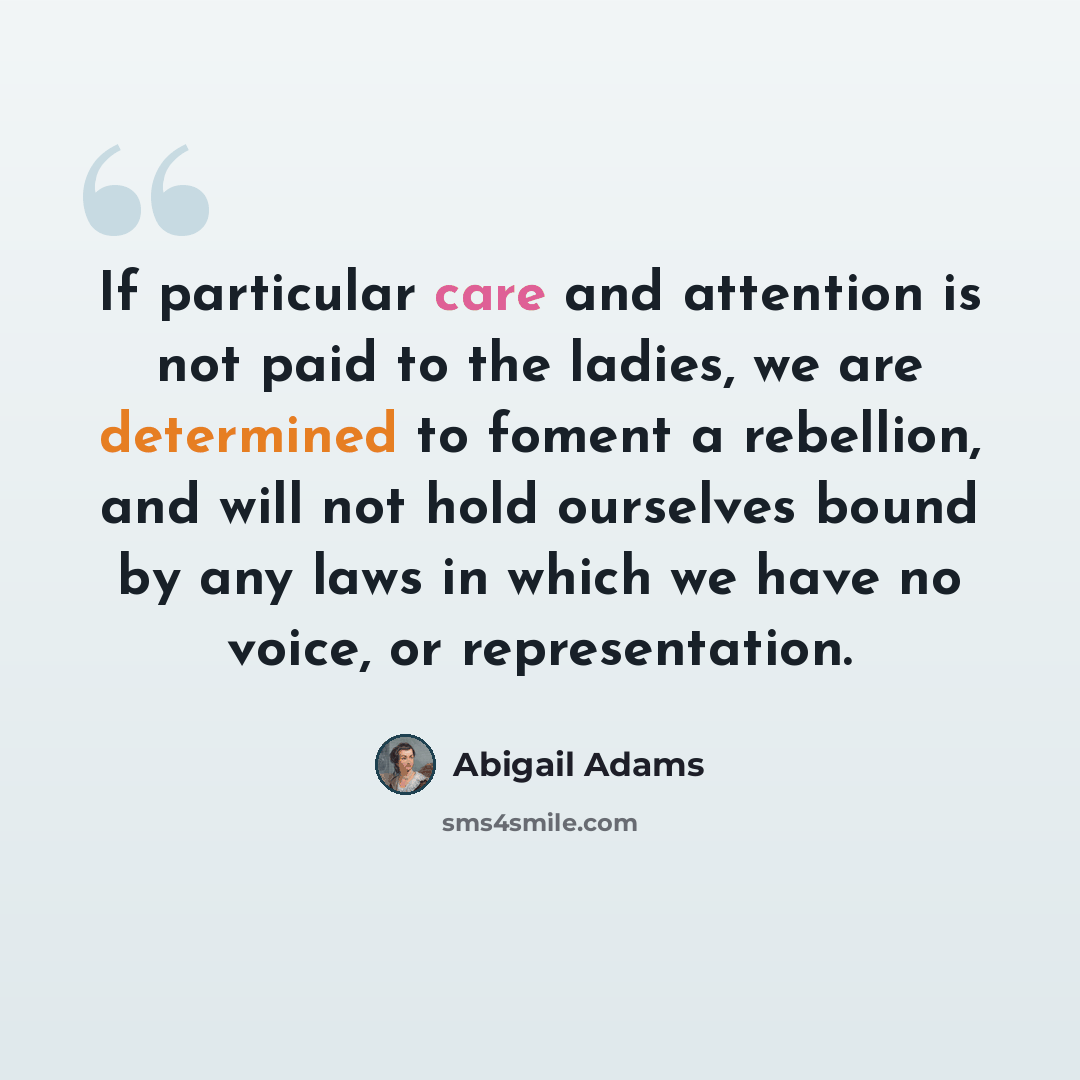 “If particular care and attention is not paid to the ladies, we are determined to foment a rebellion, and will not hold ourselves bound by any laws in which we have no voice, or representation.” quote by Abigail Adams