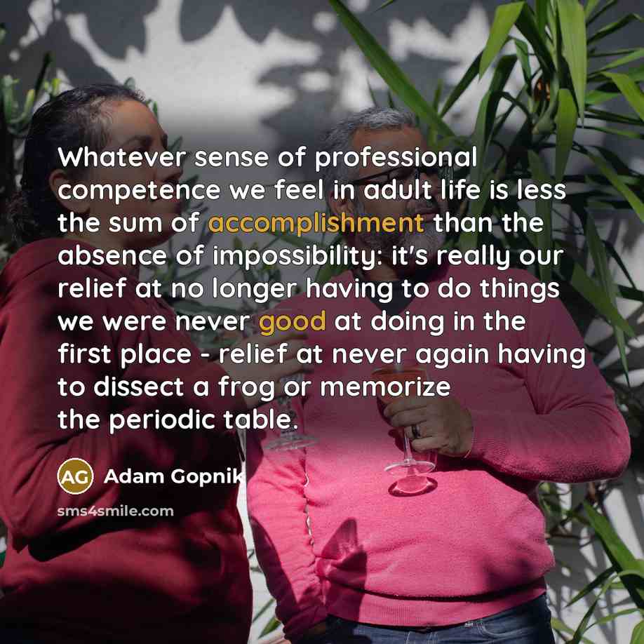 “Whatever sense of professional competence we feel in adult life is less the sum of accomplishment than the absence of impossibility: it's really our relief at no longer having to do things we were never good at doing in the first place - relief at never again having to dissect a frog or memorize…” quote by Adam Gopnik