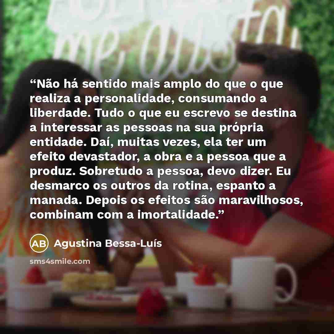 “Não há sentido mais amplo do que o que realiza a personalidade, consumando a liberdade. Tudo o que eu escrevo se destina a interessar as pessoas na sua própria entidade. Daí, muitas vezes, ela ter um efeito devastador, a obra e a pessoa que a produz. Sobretudo a pessoa, devo dizer. Eu desmarco os…” quote by Agustina Bessa-Luís