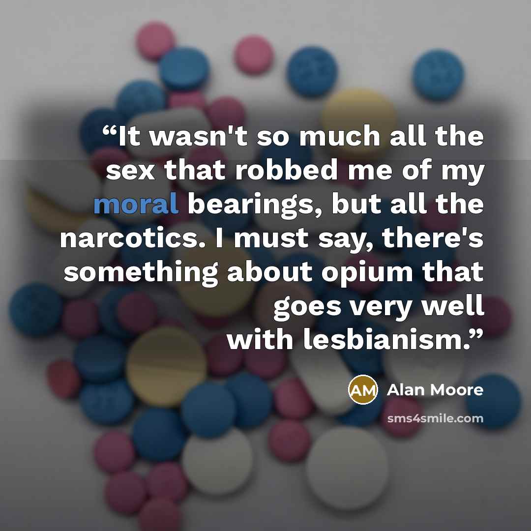 “It wasn't so much all the sex that robbed me of my moral bearings, but all the narcotics. I must say, there's something about opium that goes very well with lesbianism.” quote by Alan Moore