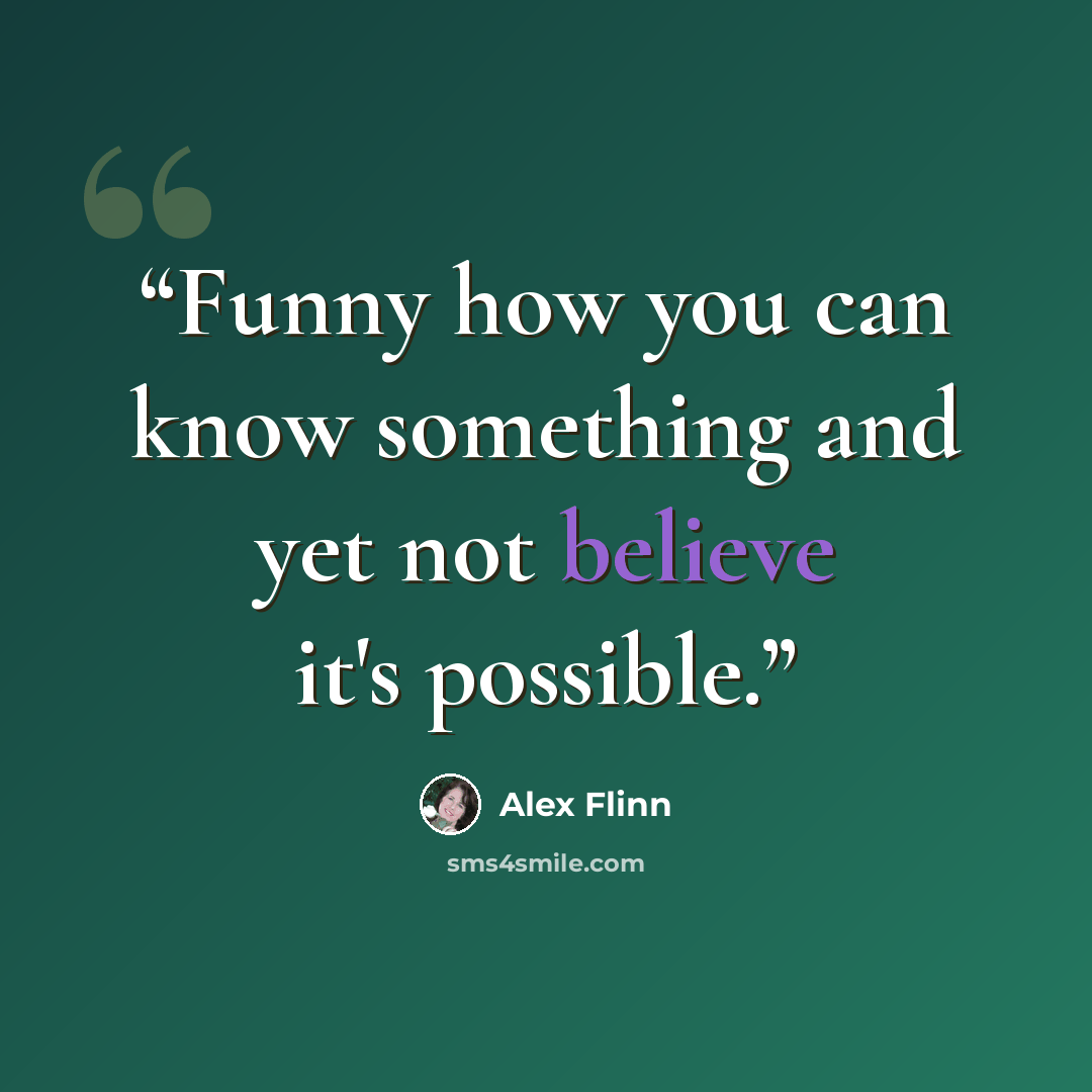 “Funny how you can know something and yet not believe it's possible.” quote by Alex Flinn