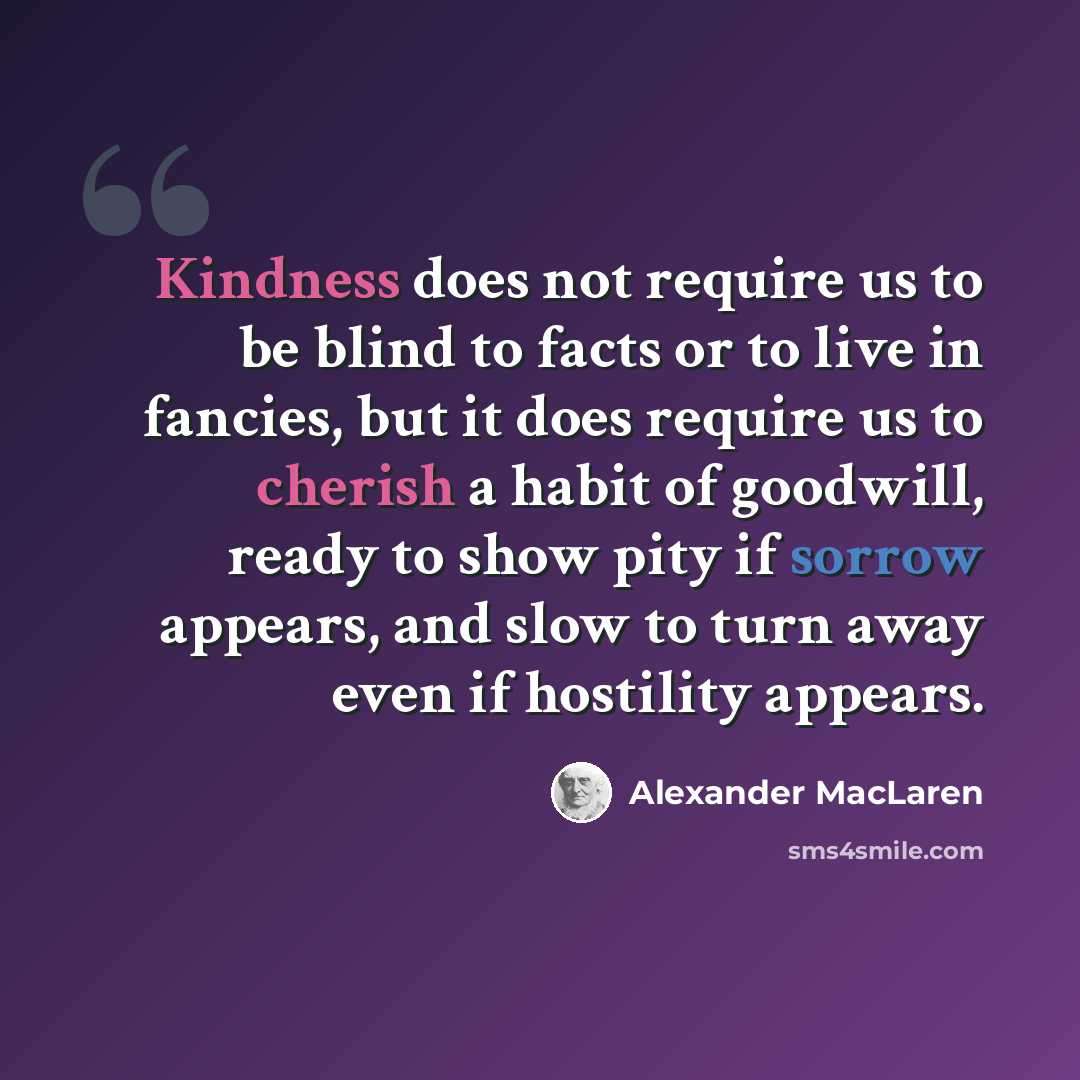 “Kindness does not require us to be blind to facts or to live in fancies, but it does require us to cherish a habit of goodwill, ready to show pity if sorrow appears, and slow to turn away even if hostility appears.” quote by Alexander MacLaren