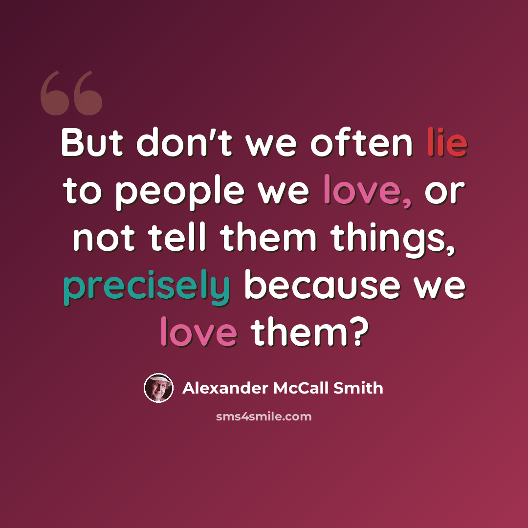 “But don't we often lie to people we love, or not tell them things, precisely because we love them?” quote by Alexander McCall Smith