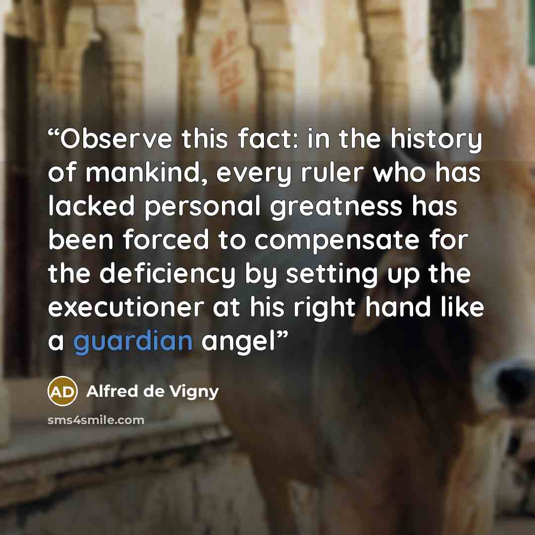 “Observe this fact: in the history of mankind, every ruler who has lacked personal greatness has been forced to compensate for the deficiency by setting up the executioner at his right hand like a guardian angel” quote by Alfred de Vigny