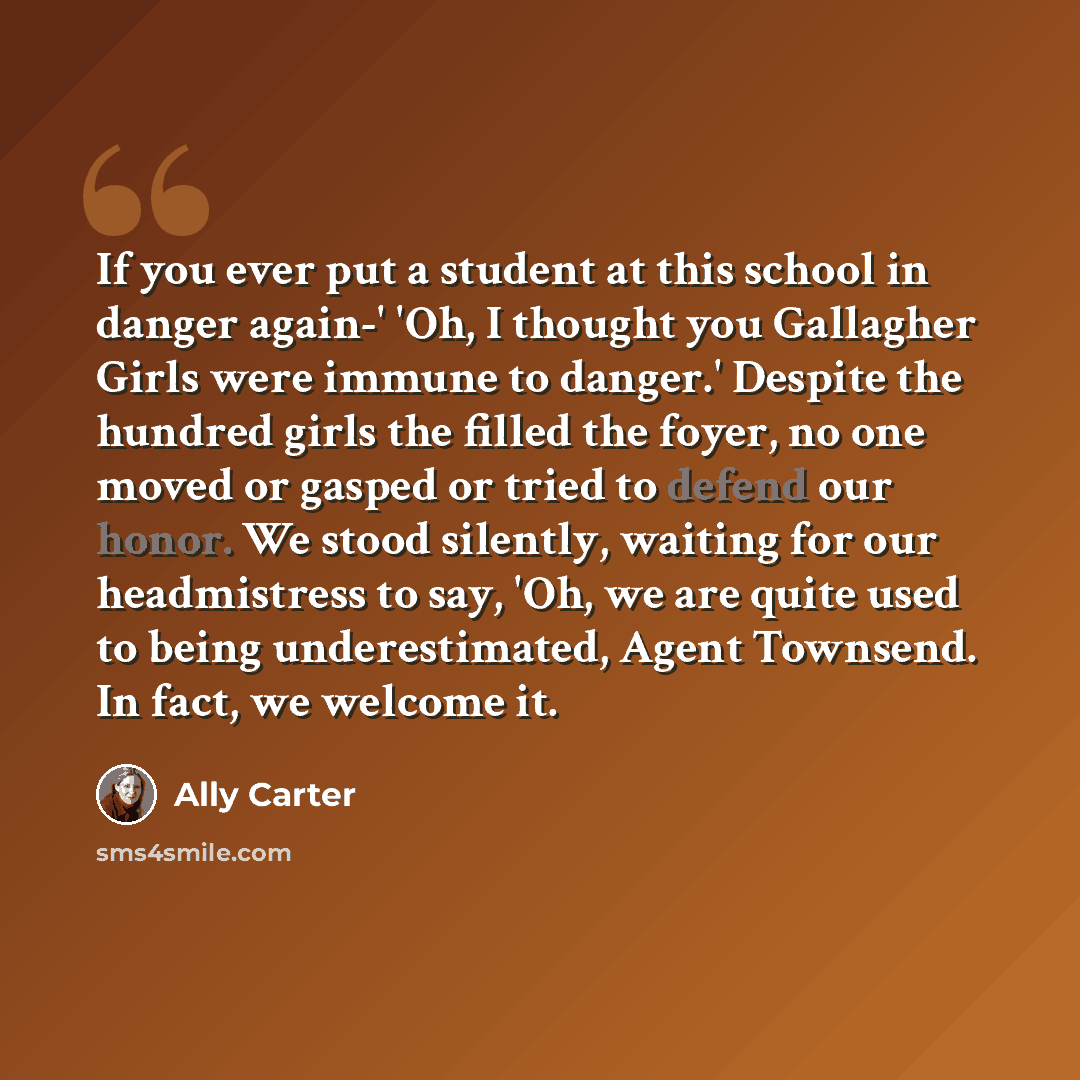 “If you ever put a student at this school in danger again-' 'Oh, I thought you Gallagher Girls were immune to danger.' Despite the hundred girls the filled the foyer, no one moved or gasped or tried to defend our honor. We stood silently, waiting for our headmistress to say, 'Oh, we are quite used…” quote by Ally Carter