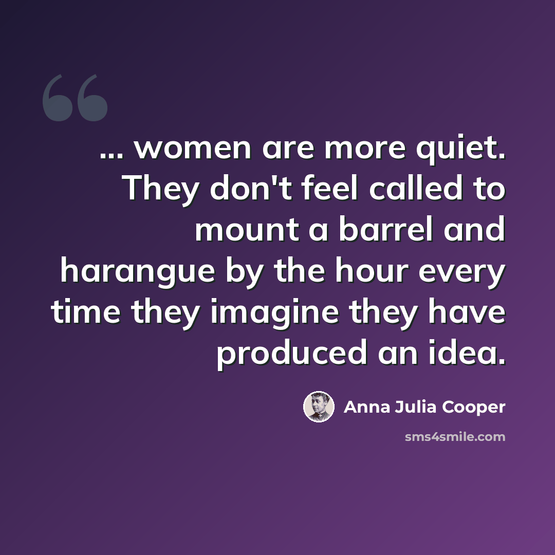 “... women are more quiet. They don't feel called to mount a barrel and harangue by the hour every time they imagine they have produced an idea.” quote by Anna Julia Cooper
