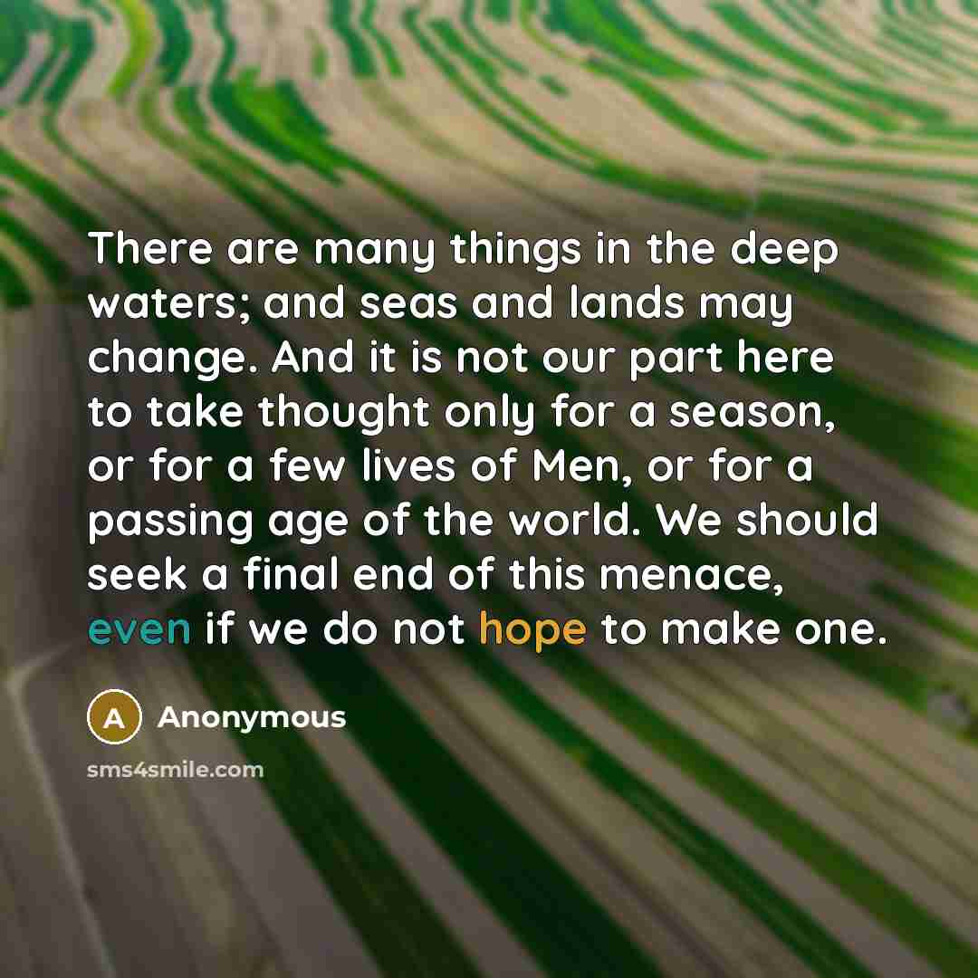 “There are many things in the deep waters; and seas and lands may change. And it is not our part here to take thought only for a season, or for a few lives of Men, or for a passing age of the world. We should seek a final end of this menace, even if we do not hope to make one.” quote by Anonymous