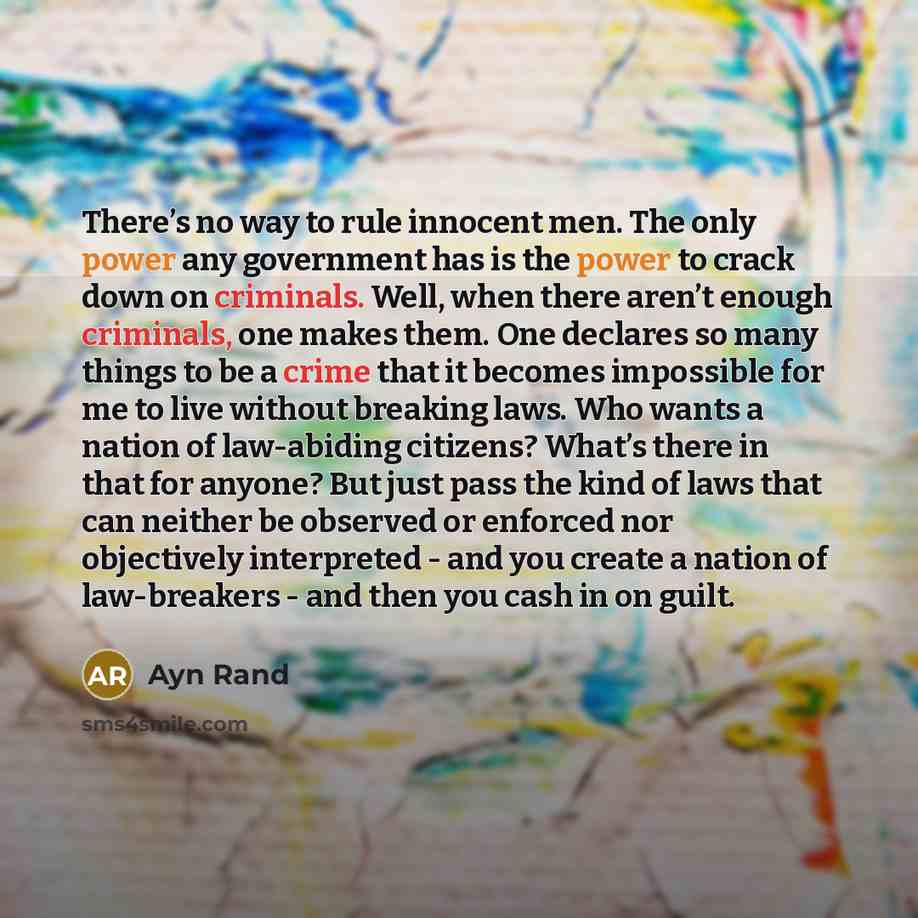 “There’s no way to rule innocent men. The only power any government has is the power to crack down on criminals. Well, when there aren’t enough criminals, one makes them. One declares so many things to be a crime that it becomes impossible for me to live without breaking laws. Who wants a nation of…” quote by Ayn Rand