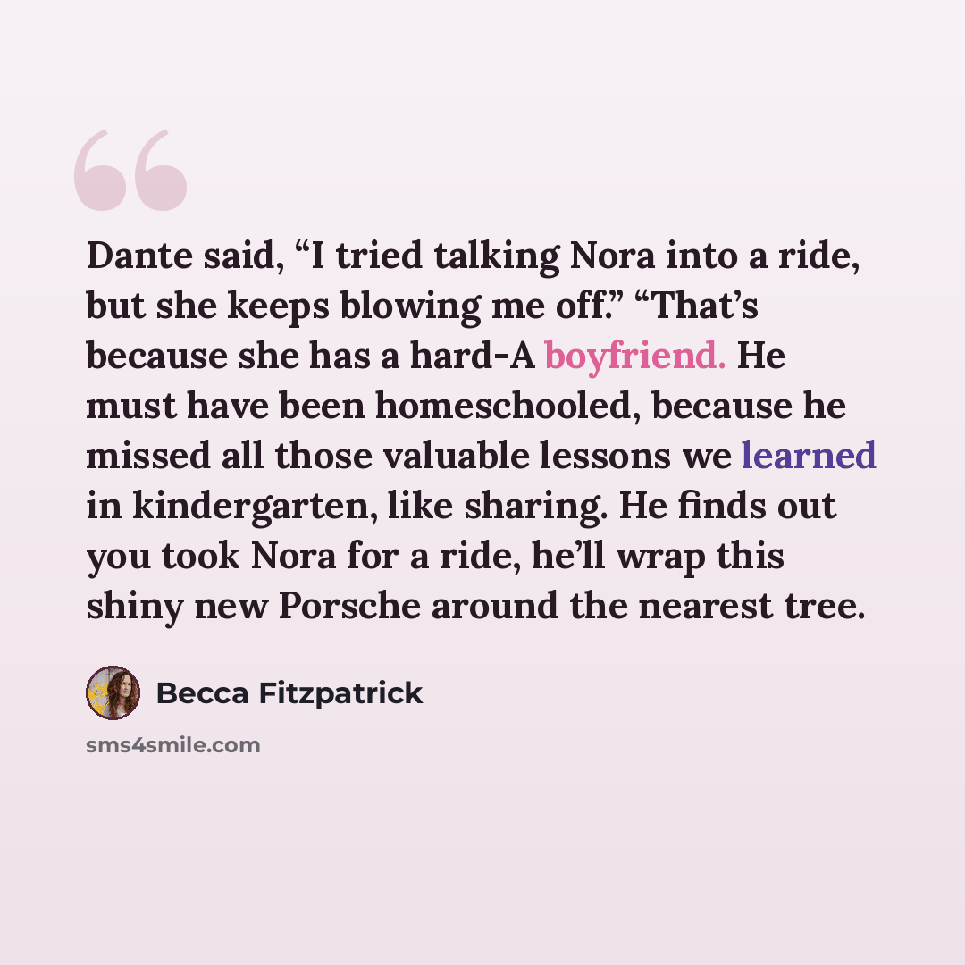 “Dante said, “I tried talking Nora into a ride, but she keeps blowing me off.” “That’s because she has a hard-A boyfriend. He must have been homeschooled, because he missed all those valuable lessons we learned in kindergarten, like sharing. He finds out you took Nora for a ride, he’ll wrap this…” quote by Becca Fitzpatrick