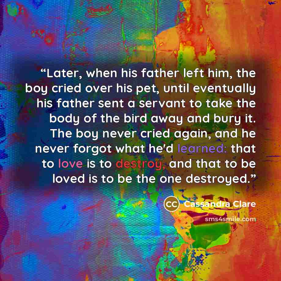 “Later, when his father left him, the boy cried over his pet, until eventually his father sent a servant to take the body of the bird away and bury it. The boy never cried again, and he never forgot what he'd learned: that to love is to destroy, and that to be loved is to be the one destroyed.” quote by Cassandra Clare
