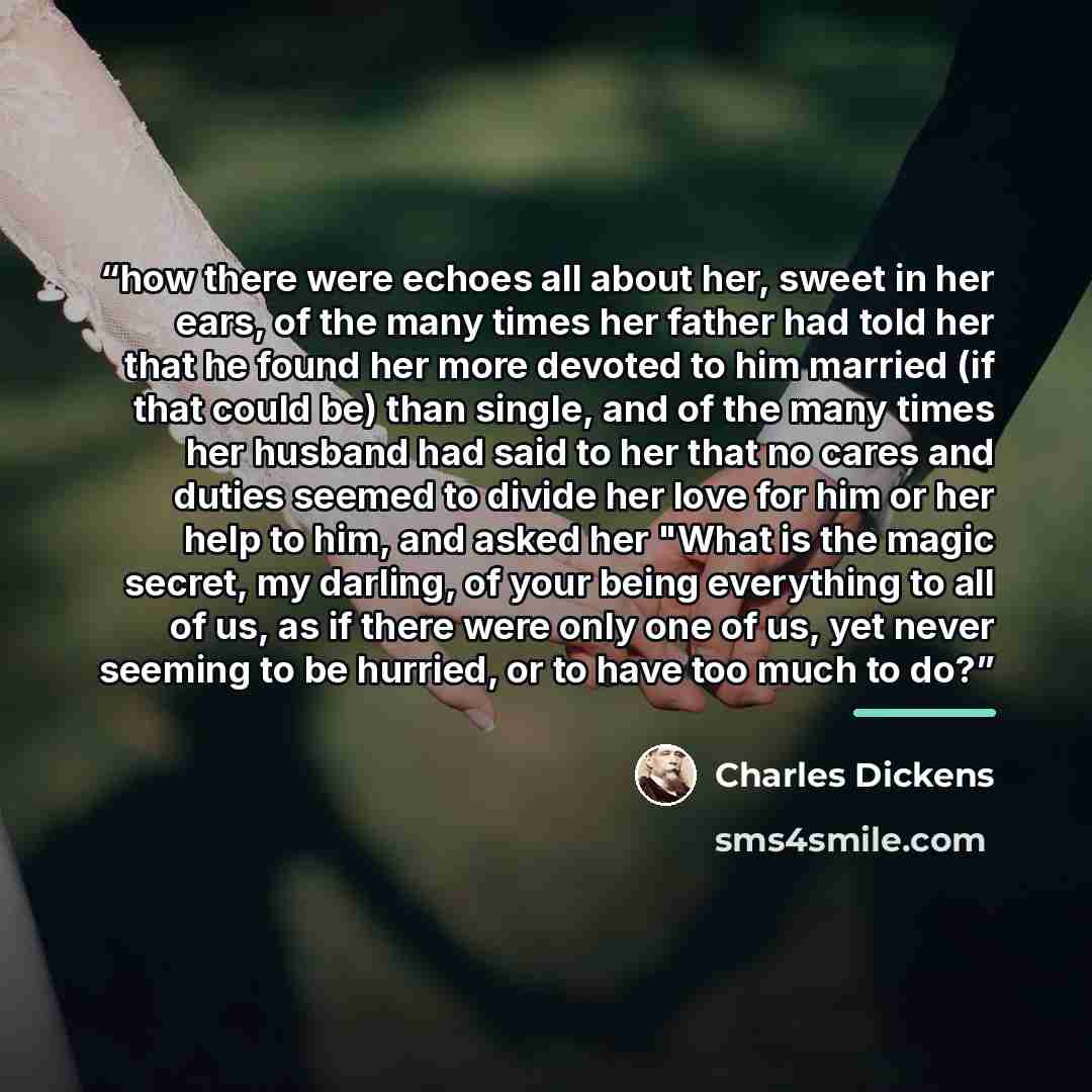 “how there were echoes all about her, sweet in her ears, of the many times her father had told her that he found her more devoted to him married (if that could be) than single, and of the many times her husband had said to her that no cares and duties seemed to divide her love for him or her help…” quote by Charles Dickens