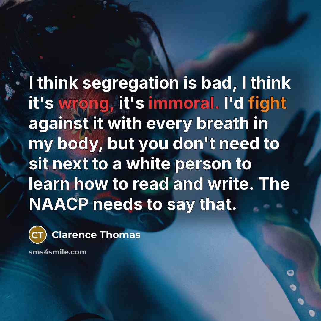 “I think segregation is bad, I think it's wrong, it's immoral. I'd fight against it with every breath in my body, but you don't need to sit next to a white person to learn how to read and write. The NAACP needs to say that.” quote by Clarence Thomas