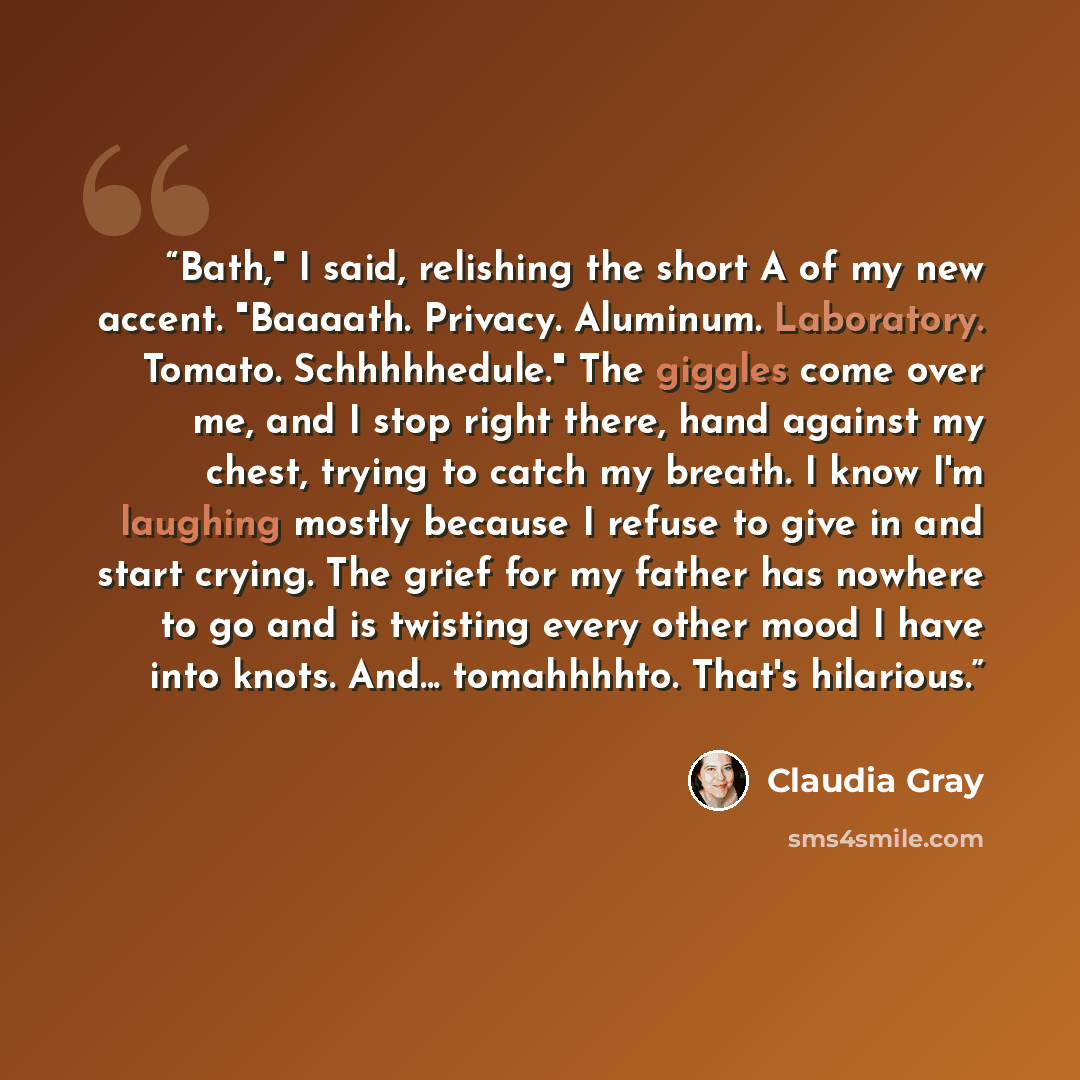 “Bath," I said, relishing the short A of my new accent. "Baaaath. Privacy. Aluminum. Laboratory. Tomato. Schhhhhedule." The giggles come over me, and I stop right there, hand against my chest, trying to catch my breath. I know I'm laughing mostly because I refuse to give in and start crying. The…” quote by Claudia Gray