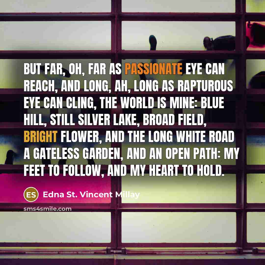 “But far, oh, far as passionate eye can reach, And long, ah, long as rapturous eye can cling, The world is mine: blue hill, still silver lake, Broad field, bright flower, and the long white road A gateless garden, and an open path: My feet to follow, and my heart to hold.” quote by Edna St. Vincent Millay