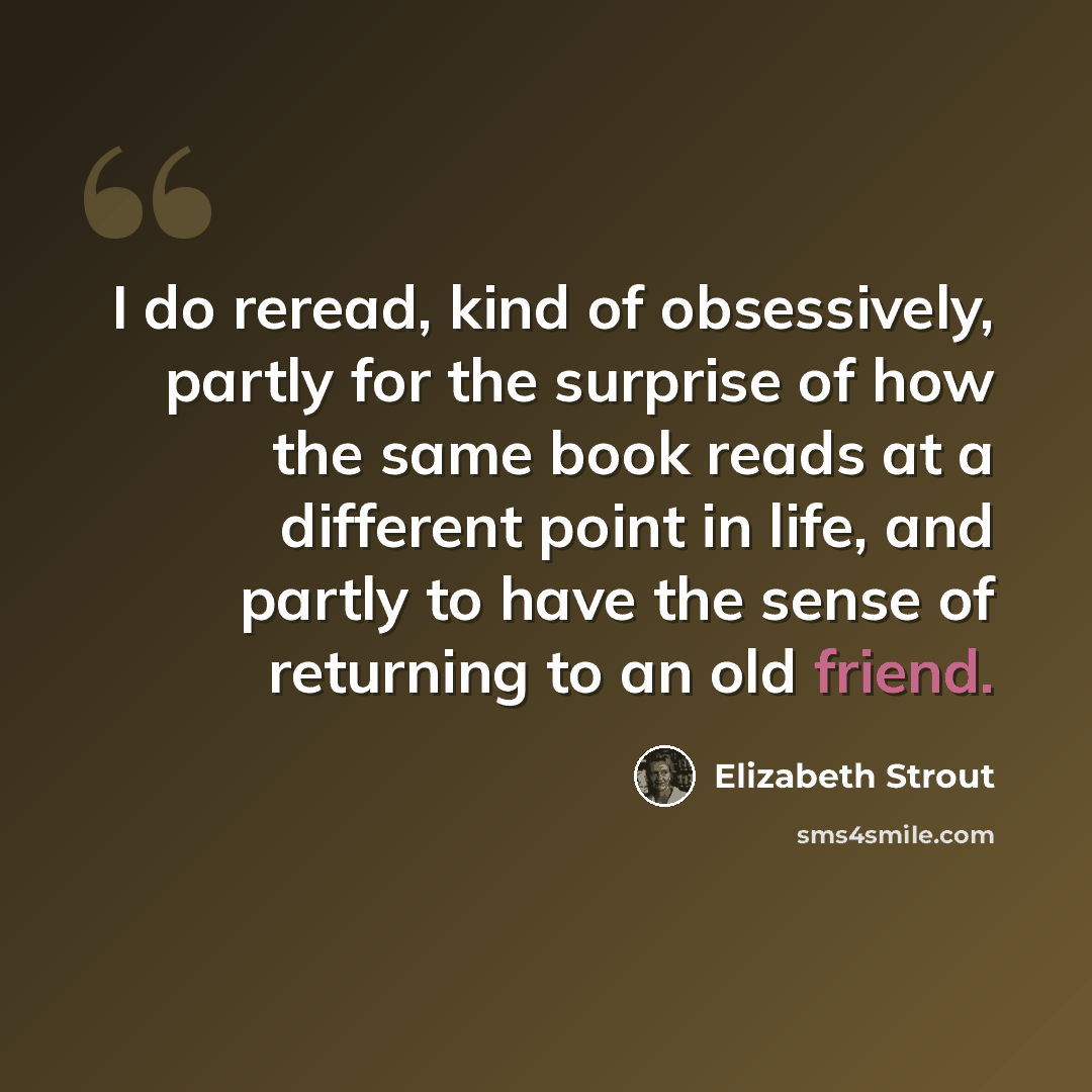 “I do reread, kind of obsessively, partly for the surprise of how the same book reads at a different point in life, and partly to have the sense of returning to an old friend.” quote by Elizabeth Strout