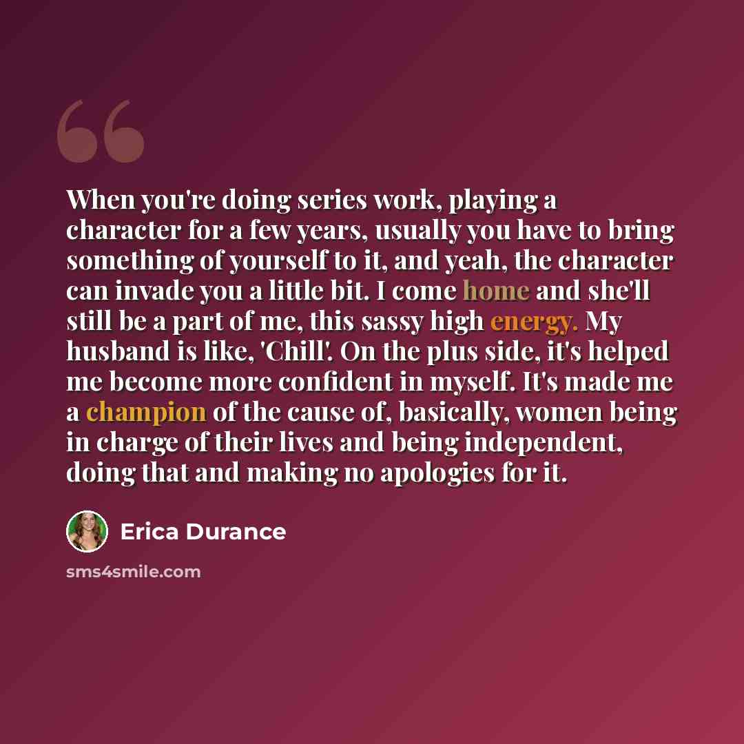 “When you're doing series work, playing a character for a few years, usually you have to bring something of yourself to it, and yeah, the character can invade you a little bit. I come home and she'll still be a part of me, this sassy high energy. My husband is like, 'Chill'. On the plus side, it's…” quote by Erica Durance