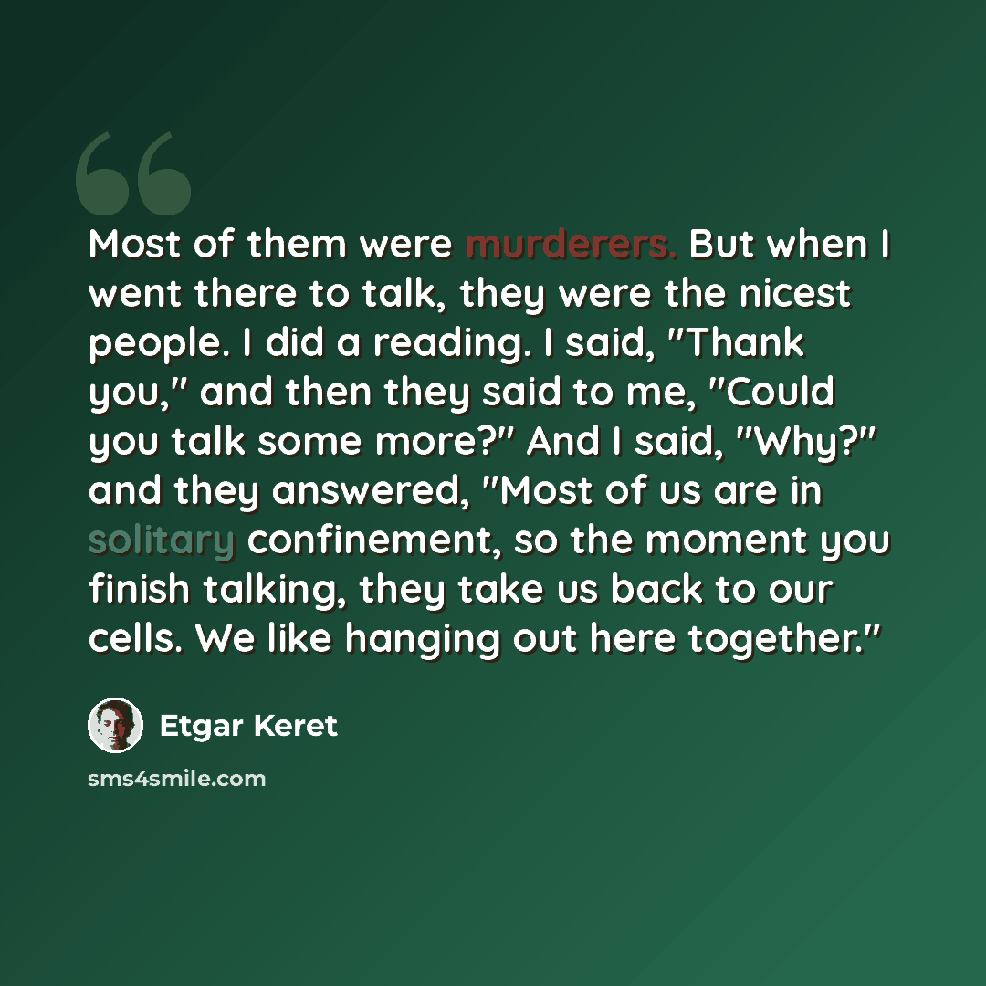 “Most of them were murderers. But when I went there to talk, they were the nicest people. I did a reading. I said, "Thank you," and then they said to me, "Could you talk some more?" And I said, "Why?" and they answered, "Most of us are in solitary confinement, so the moment you finish talking, they…” quote by Etgar Keret