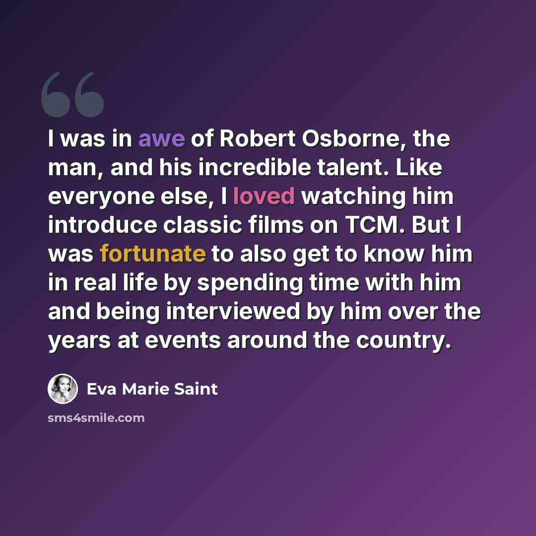 “I was in awe of Robert Osborne, the man, and his incredible talent. Like everyone else, I loved watching him introduce classic films on TCM. But I was fortunate to also get to know him in real life by spending time with him and being interviewed by him over the years at events around the country.” quote by Eva Marie Saint
