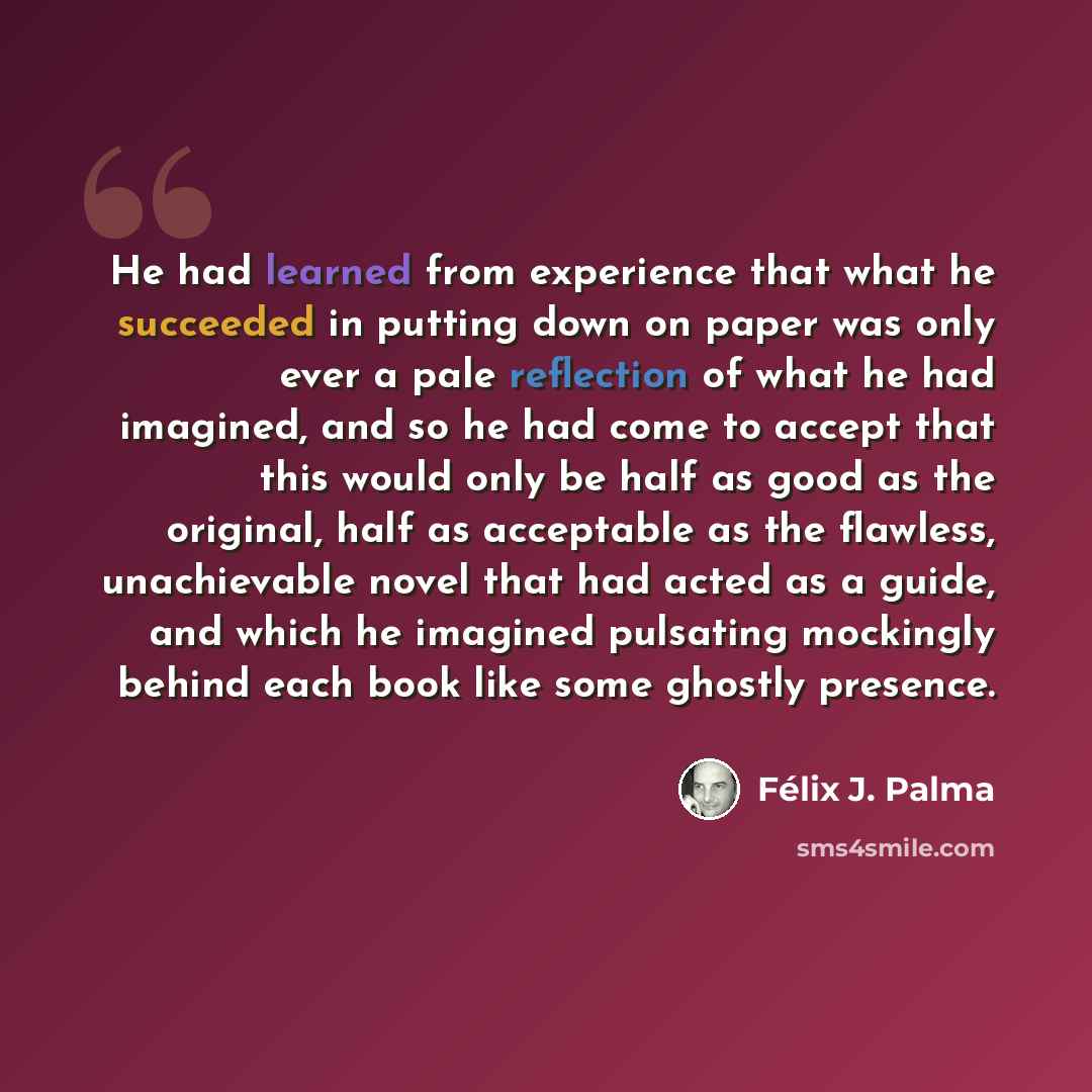 “He had learned from experience that what he succeeded in putting down on paper was only ever a pale reflection of what he had imagined, and so he had come to accept that this would only be half as good as the original, half as acceptable as the flawless, unachievable novel that had acted as a…” quote by Félix J. Palma