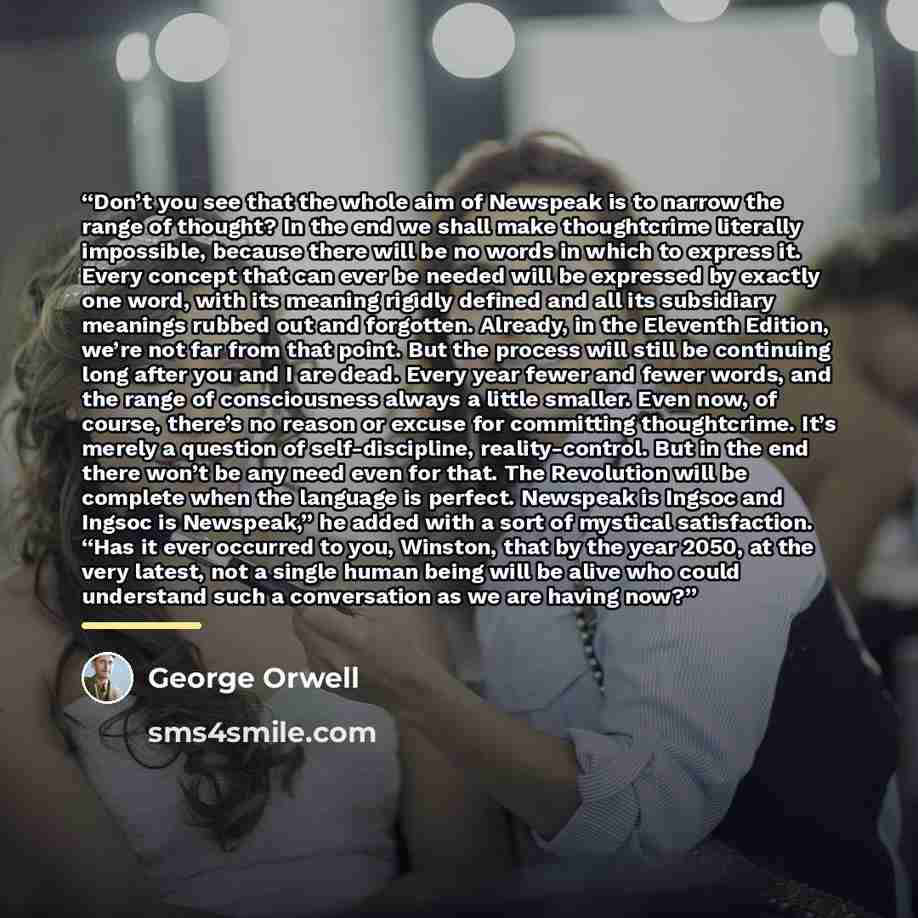 “Don’t you see that the whole aim of Newspeak is to narrow the range of thought? In the end we shall make thoughtcrime literally impossible, because there will be no words in which to express it. Every concept that can ever be needed will be expressed by exactly one word, with its meaning rigidly…” quote by George Orwell