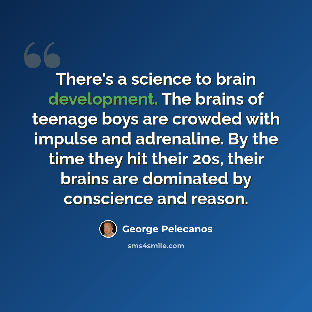 “There's a science to brain development. The brains of teenage boys are crowded with impulse and adrenaline. By the time they hit their 20s, their brains are dominated by conscience and reason.” quote by George Pelecanos