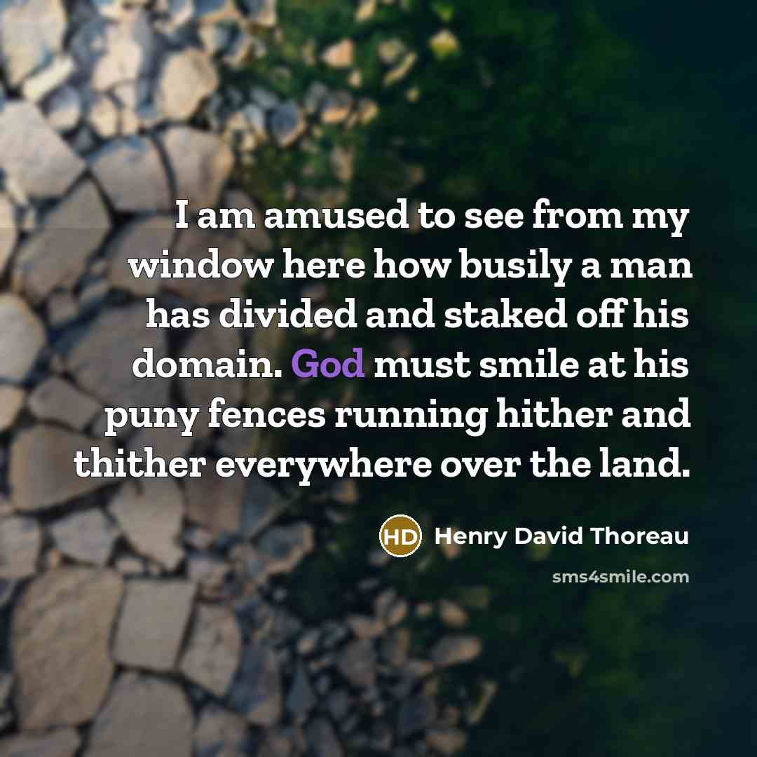 “I am amused to see from my window here how busily a man has divided and staked off his domain. God must smile at his puny fences running hither and thither everywhere over the land.” quote by Henry David Thoreau