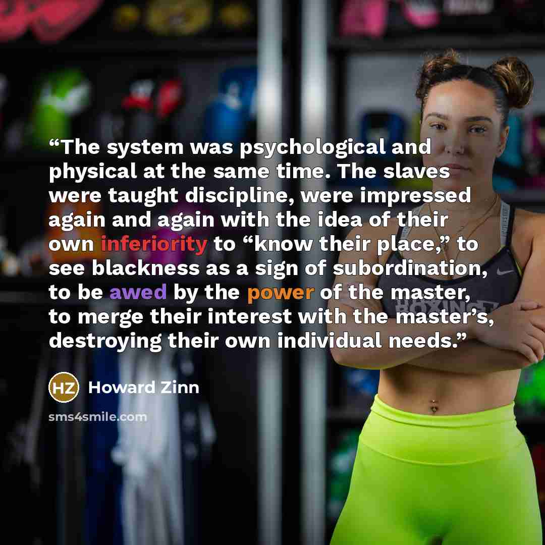 “The system was psychological and physical at the same time. The slaves were taught discipline, were impressed again and again with the idea of their own inferiority to “know their place,” to see blackness as a sign of subordination, to be awed by the power of the master, to merge their interest…” quote by Howard Zinn