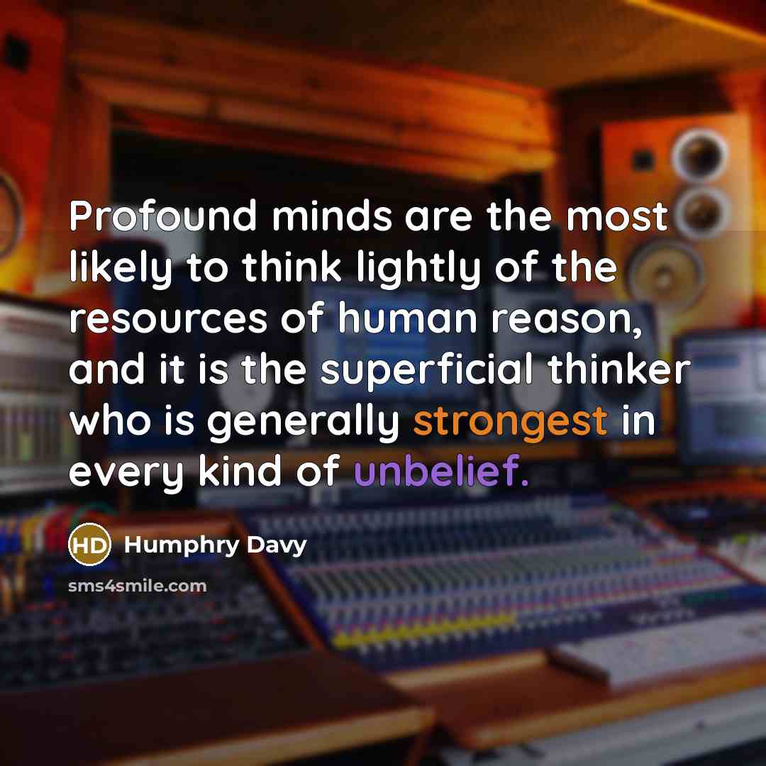 “Profound minds are the most likely to think lightly of the resources of human reason, and it is the superficial thinker who is generally strongest in every kind of unbelief.” quote by Humphry Davy