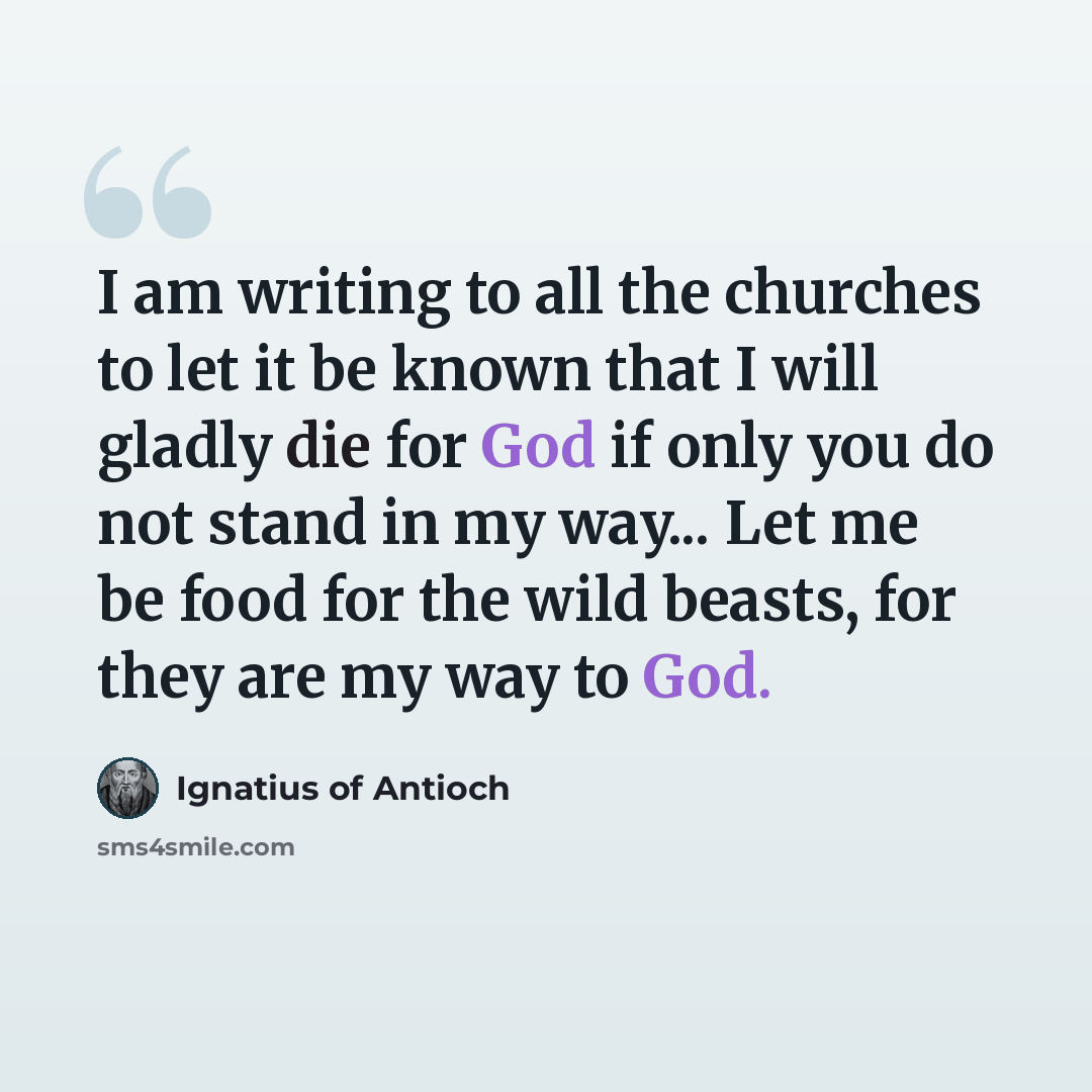 “I am writing to all the churches to let it be known that I will gladly die for God if only you do not stand in my way... Let me be food for the wild beasts, for they are my way to God.” quote by Ignatius of Antioch
