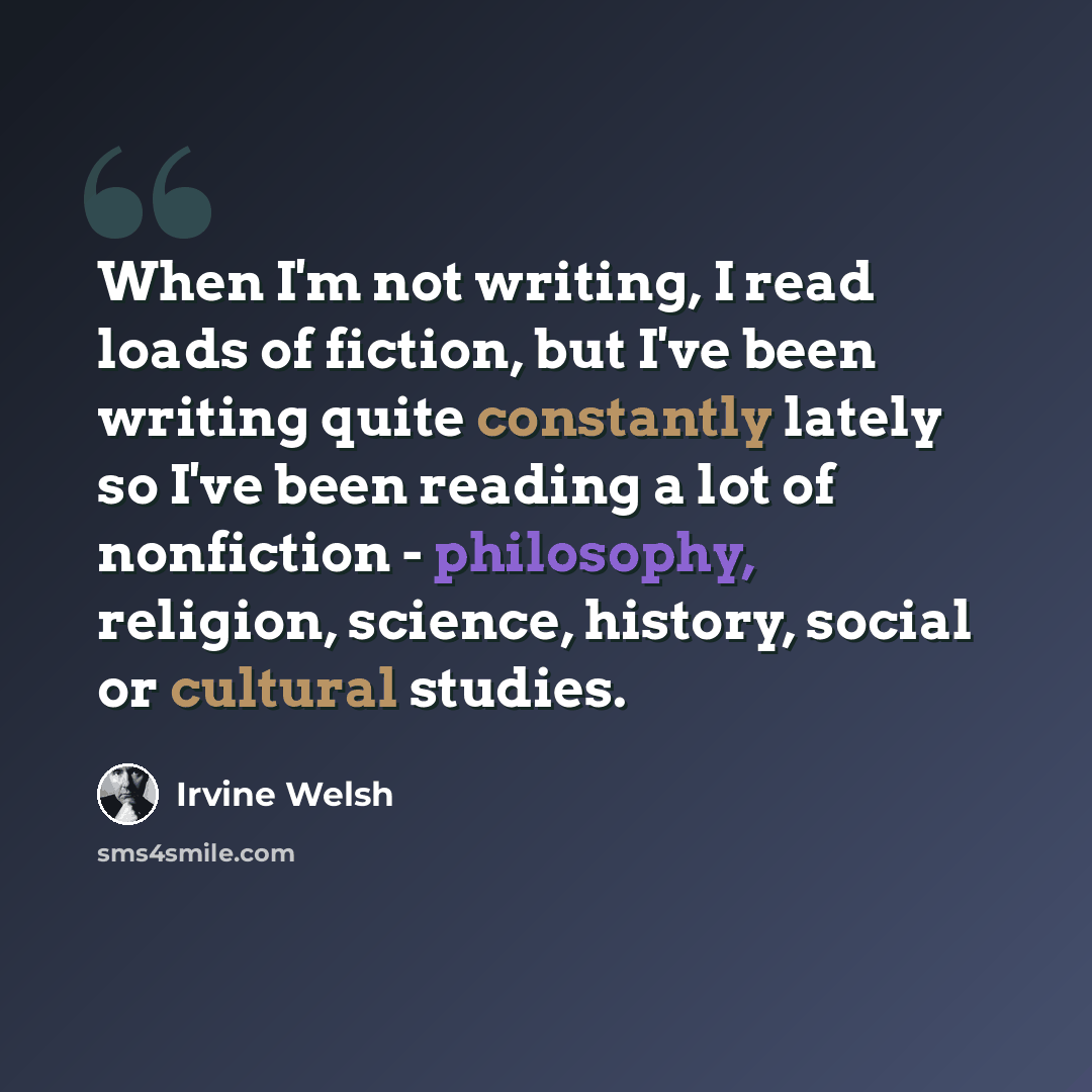 “When I'm not writing, I read loads of fiction, but I've been writing quite constantly lately so I've been reading a lot of nonfiction - philosophy, religion, science, history, social or cultural studies.” quote by Irvine Welsh