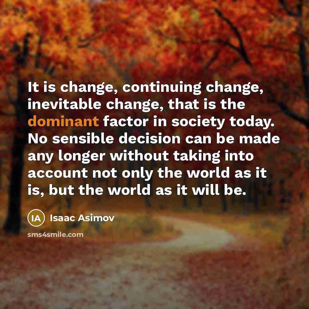 “It is change, continuing change, inevitable change, that is the dominant factor in society today. No sensible decision can be made any longer without taking into account not only the world as it is, but the world as it will be.” quote by Isaac Asimov