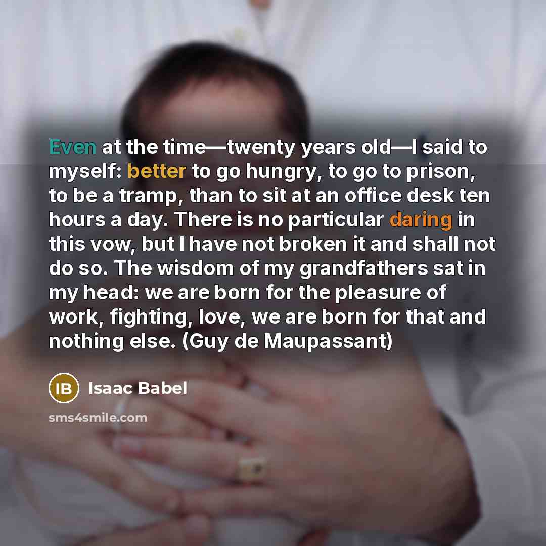 “Even at the time—twenty years old—I said to myself: better to go hungry, to go to prison, to be a tramp, than to sit at an office desk ten hours a day. There is no particular daring in this vow, but I have not broken it and shall not do so. The wisdom of my grandfathers sat in my head: we are born…” quote by Isaac Babel