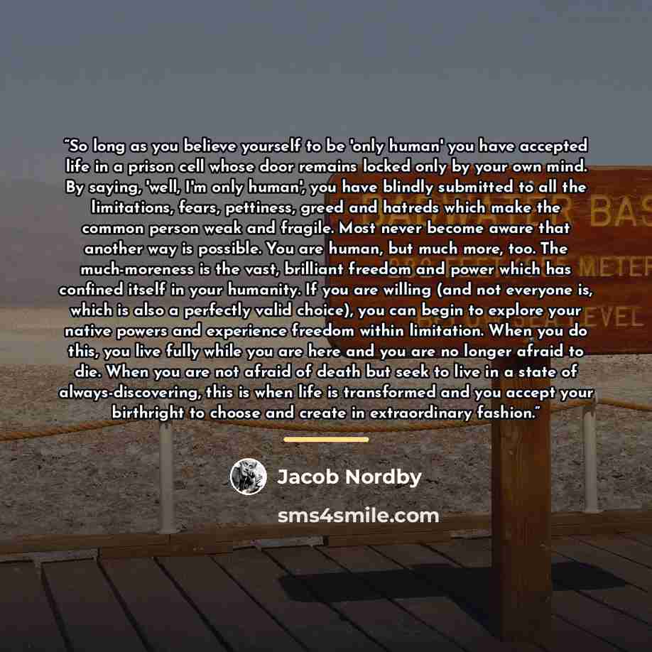 “So long as you believe yourself to be 'only human' you have accepted life in a prison cell whose door remains locked only by your own mind. By saying, 'well, I'm only human', you have blindly submitted to all the limitations, fears, pettiness, greed and hatreds which make the common person weak…” quote by Jacob Nordby