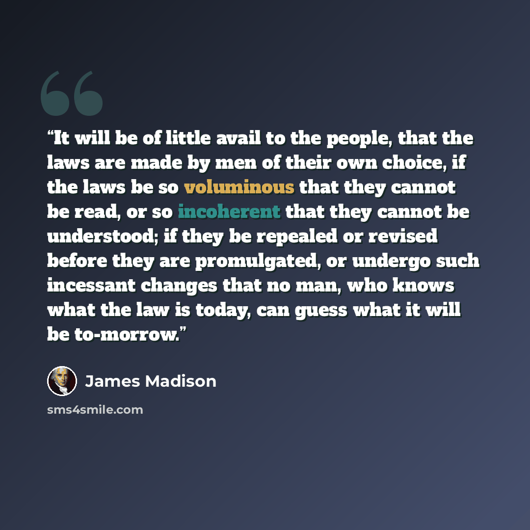“It will be of little avail to the people, that the laws are made by men of their own choice, if the laws be so voluminous that they cannot be read, or so incoherent that they cannot be understood; if they be repealed or revised before they are promulgated, or undergo such incessant changes that no…” quote by James Madison