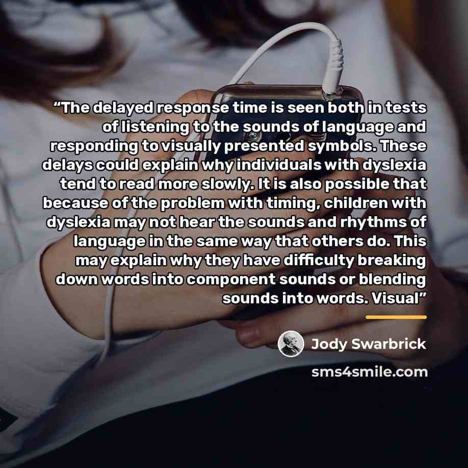 “The delayed response time is seen both in tests of listening to the sounds of language and responding to visually presented symbols. These delays could explain why individuals with dyslexia tend to read more slowly. It is also possible that because of the problem with timing, children with…” quote by Jody Swarbrick