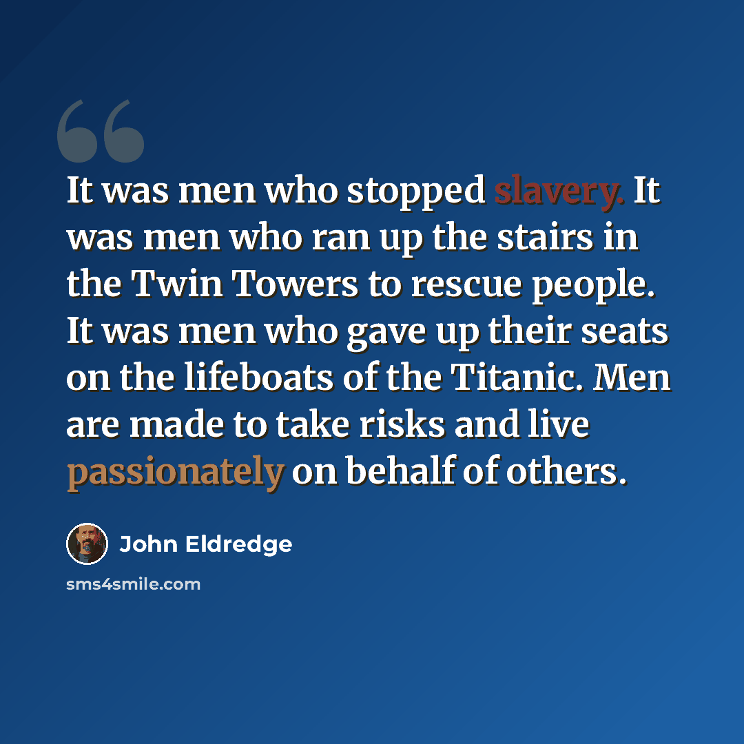 “It was men who stopped slavery. It was men who ran up the stairs in the Twin Towers to rescue people. It was men who gave up their seats on the lifeboats of the Titanic. Men are made to take risks and live passionately on behalf of others.” quote by John Eldredge