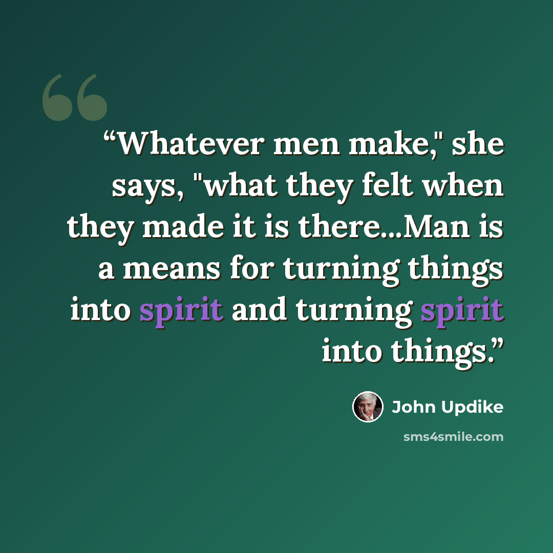 “Whatever men make," she says, "what they felt when they made it is there...Man is a means for turning things into spirit and turning spirit into things.” quote by John Updike