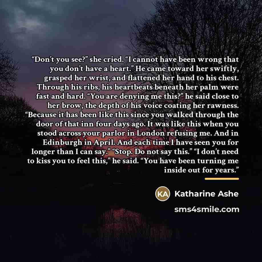 “Don’t you see?” she cried. “I cannot have been wrong that you don’t have a heart.” He came toward her swiftly, grasped her wrist, and flattened her hand to his chest. Through his ribs, his heartbeats beneath her palm were fast and hard. “You are denying me this?” he said close to her brow, the…” quote by Katharine Ashe