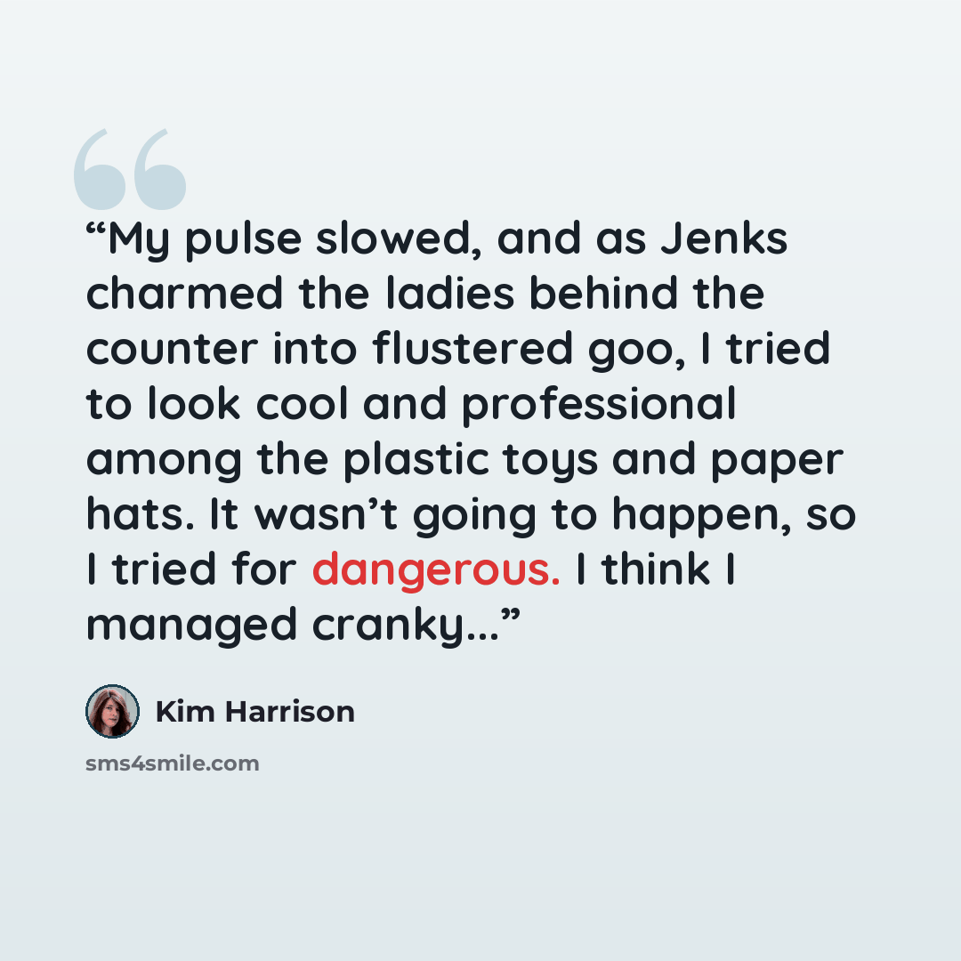 “My pulse slowed, and as Jenks charmed the ladies behind the counter into flustered goo, I tried to look cool and professional among the plastic toys and paper hats. It wasn’t going to happen, so I tried for dangerous. I think I managed cranky...” quote by Kim Harrison