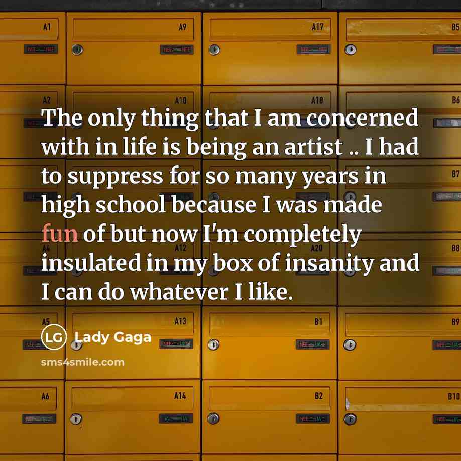 “The only thing that I am concerned with in life is being an artist .. I had to suppress for so many years in high school because I was made fun of but now I'm completely insulated in my box of insanity and I can do whatever I like.” quote by Lady Gaga
