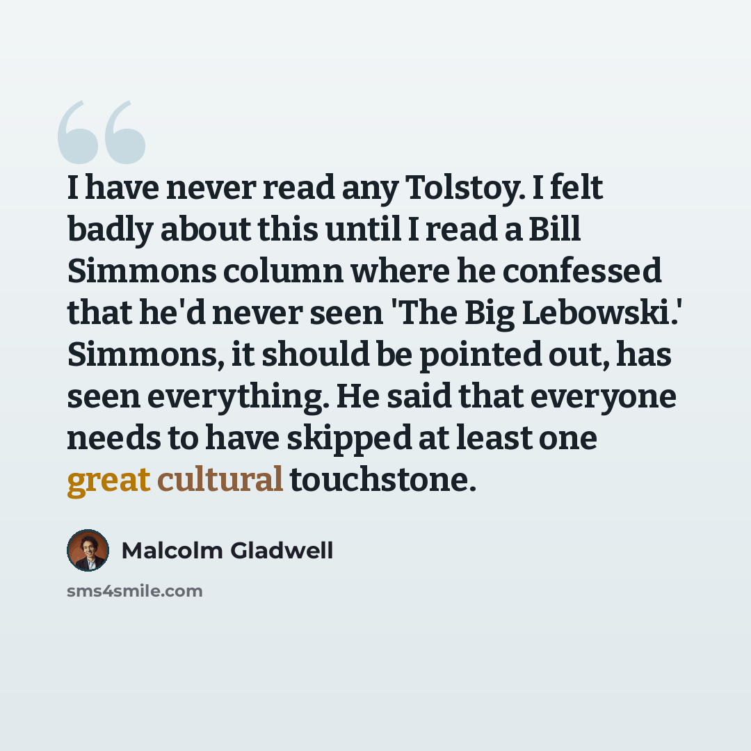 “I have never read any Tolstoy. I felt badly about this until I read a Bill Simmons column where he confessed that he'd never seen 'The Big Lebowski.' Simmons, it should be pointed out, has seen everything. He said that everyone needs to have skipped at least one great cultural touchstone.” quote by Malcolm Gladwell