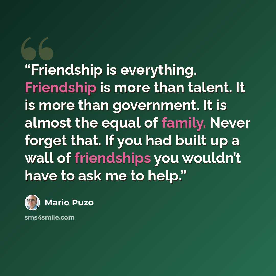 “Friendship is everything. Friendship is more than talent. It is more than government. It is almost the equal of family. Never forget that. If you had built up a wall of friendships you wouldn’t have to ask me to help.” quote by Mario Puzo