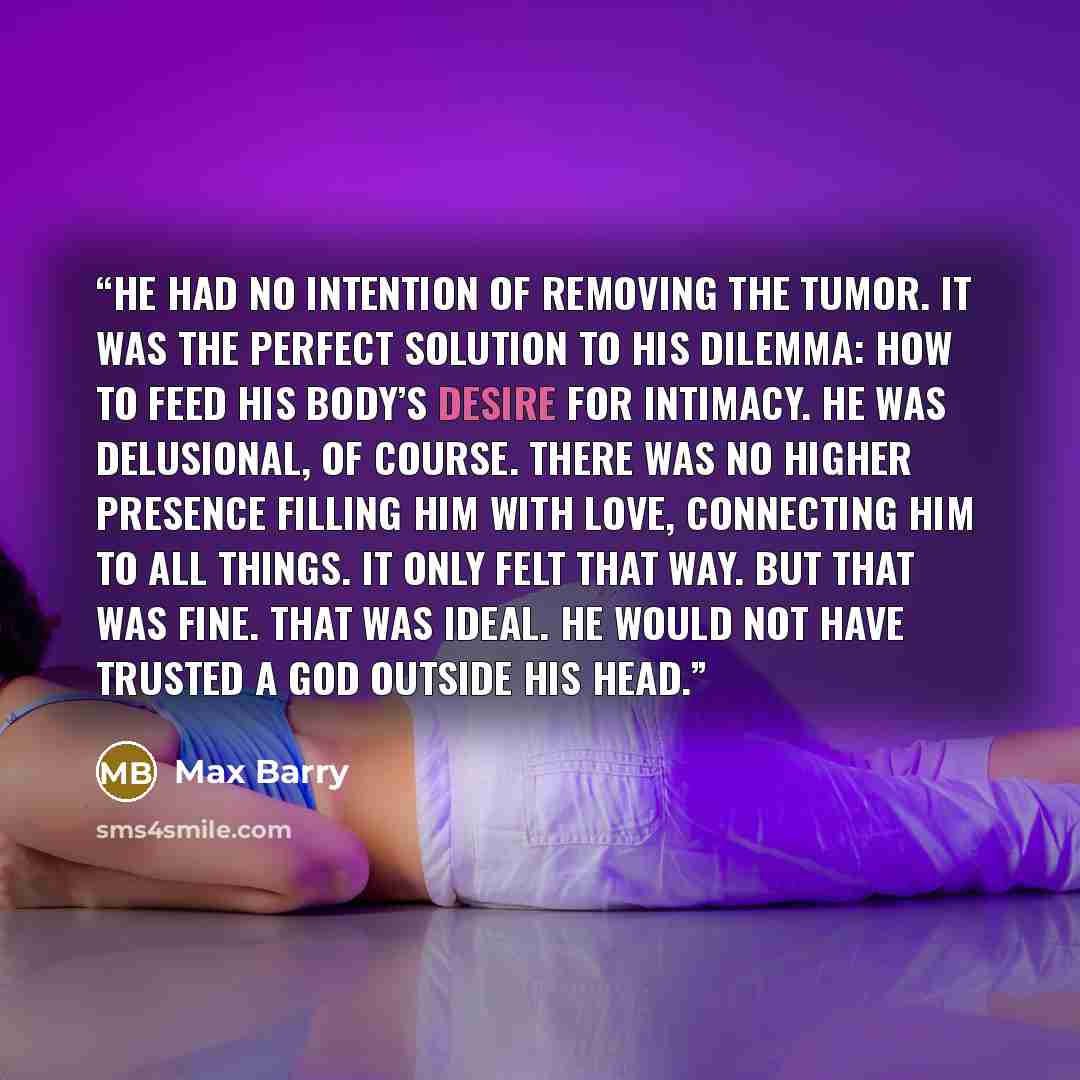 “He had no intention of removing the tumor. It was the perfect solution to his dilemma: how to feed his body’s desire for intimacy. He was delusional, of course. There was no higher presence filling him with love, connecting him to all things. It only felt that way. But that was fine. That was…” quote by Max Barry