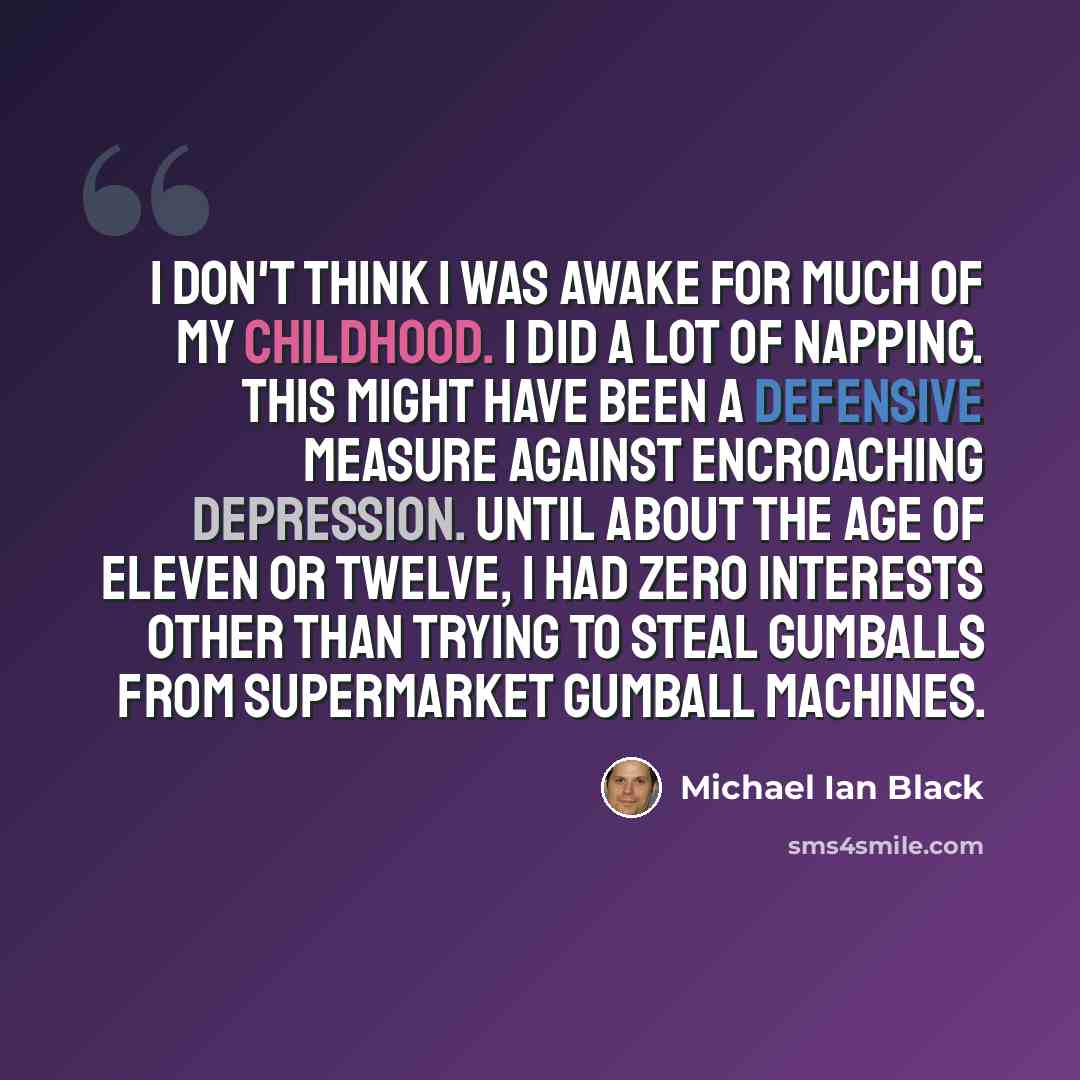 “I don't think I was awake for much of my childhood. I did a lot of napping. This might have been a defensive measure against encroaching depression. Until about the age of eleven or twelve, I had zero interests other than trying to steal gumballs from supermarket gumball machines.” quote by Michael Ian Black