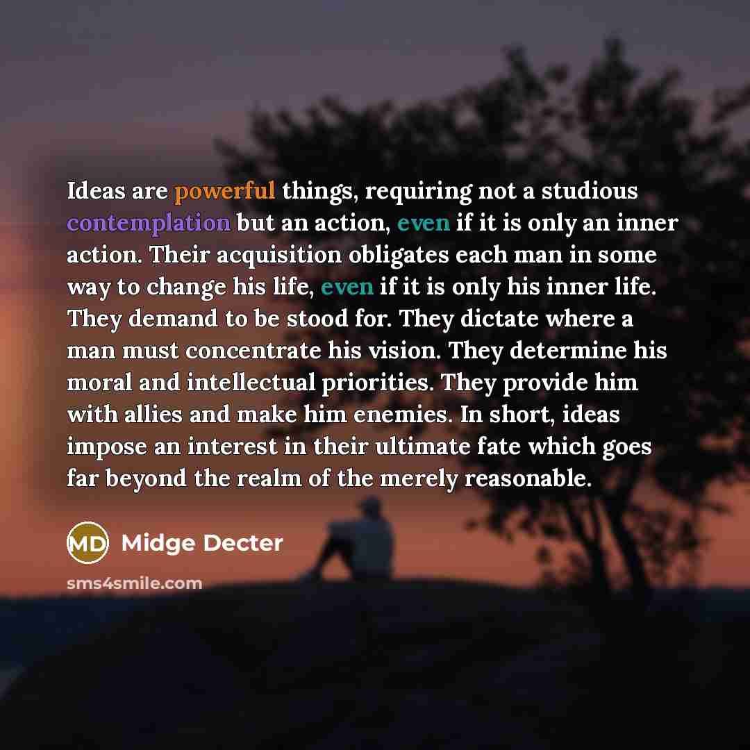 “Ideas are powerful things, requiring not a studious contemplation but an action, even if it is only an inner action. Their acquisition obligates each man in some way to change his life, even if it is only his inner life. They demand to be stood for. They dictate where a man must concentrate his…” quote by Midge Decter