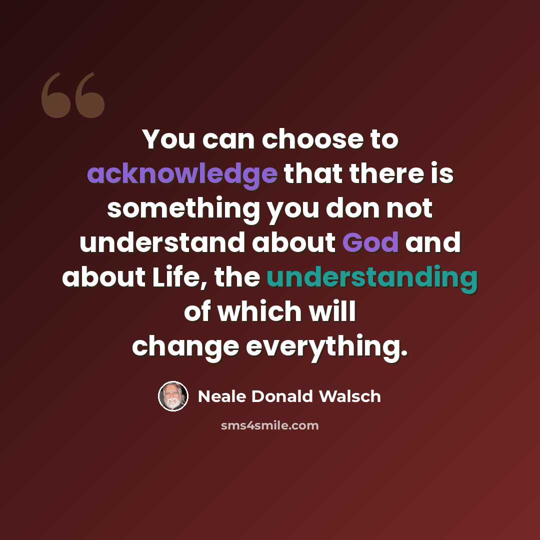 “You can choose to acknowledge that there is something you don not understand about God and about Life, the understanding of which will change everything.” quote by Neale Donald Walsch